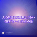 人間の意識では受け入れづらい理解しづらい魂的パワースポットの話